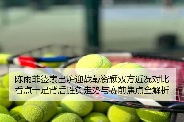 陈雨菲签表出炉迎战戴资颖双方近况对比看点十足背后胜负走势与赛前焦点全解析