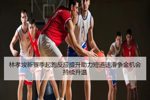 林孝埈新赛季起跑反应提升助力短道速滑争金机会持续升温