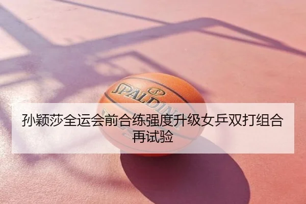 孙颖莎全运会前合练强度升级女乒双打组合再试验